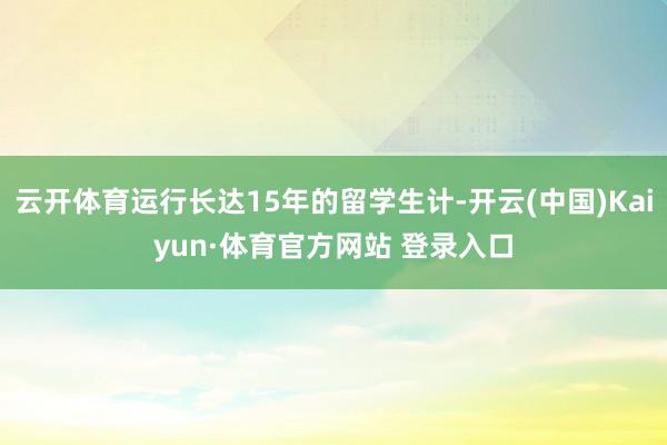 云开体育运行长达15年的留学生计-开云(中国)Kaiyun·体育官方网站 登录入口