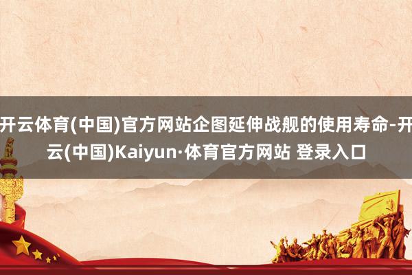 开云体育(中国)官方网站企图延伸战舰的使用寿命-开云(中国)Kaiyun·体育官方网站 登录入口