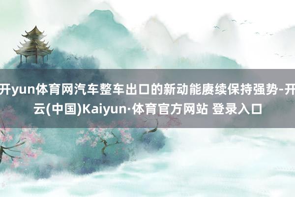 开yun体育网汽车整车出口的新动能赓续保持强势-开云(中国)Kaiyun·体育官方网站 登录入口