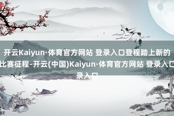 开云Kaiyun·体育官方网站 登录入口登程踏上新的比赛征程-开云(中国)Kaiyun·体育官方网站 登录入口