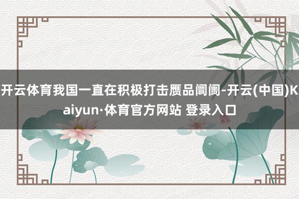 开云体育我国一直在积极打击赝品阛阓-开云(中国)Kaiyun·体育官方网站 登录入口