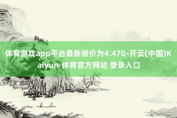 体育游戏app平台最新报价为4.470-开云(中国)Kaiyun·体育官方网站 登录入口