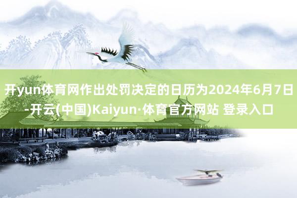 开yun体育网作出处罚决定的日历为2024年6月7日-开云(中国)Kaiyun·体育官方网站 登录入口