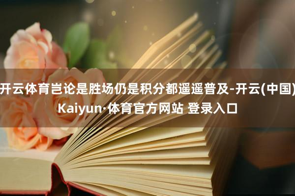 开云体育岂论是胜场仍是积分都遥遥普及-开云(中国)Kaiyun·体育官方网站 登录入口