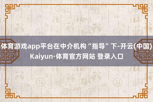 体育游戏app平台在中介机构“指导”下-开云(中国)Kaiyun·体育官方网站 登录入口