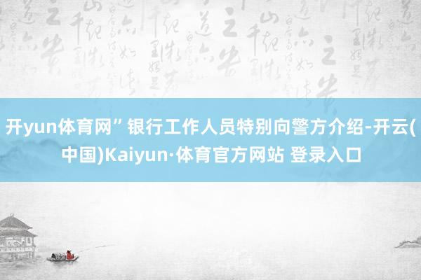 开yun体育网”银行工作人员特别向警方介绍-开云(中国)Kaiyun·体育官方网站 登录入口