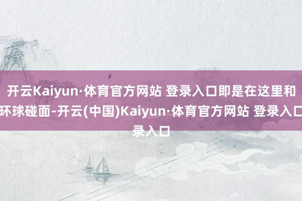 开云Kaiyun·体育官方网站 登录入口即是在这里和环球碰面-开云(中国)Kaiyun·体育官方网站 登录入口