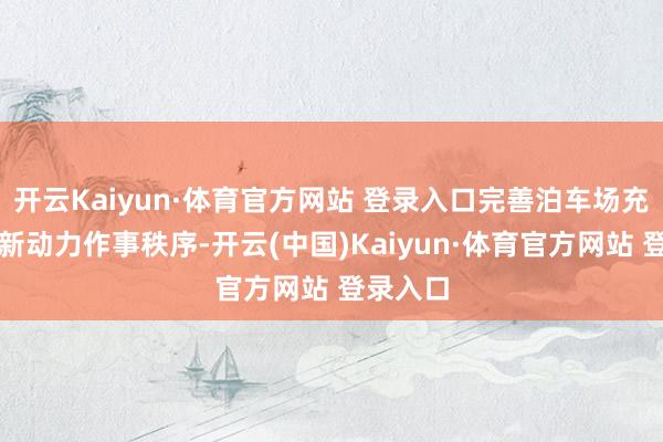 开云Kaiyun·体育官方网站 登录入口完善泊车场充电桩等新动力作事秩序-开云(中国)Kaiyun·体育官方网站 登录入口