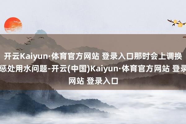 开云Kaiyun·体育官方网站 登录入口那时会上调换协商惩处用水问题-开云(中国)Kaiyun·体育官方网站 登录入口