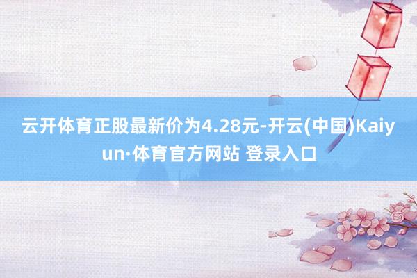 云开体育正股最新价为4.28元-开云(中国)Kaiyun·体育官方网站 登录入口