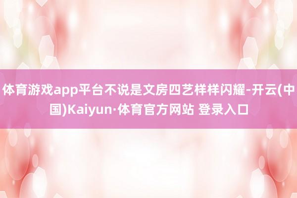 体育游戏app平台不说是文房四艺样样闪耀-开云(中国)Kaiyun·体育官方网站 登录入口