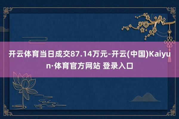 开云体育当日成交87.14万元-开云(中国)Kaiyun·体育官方网站 登录入口