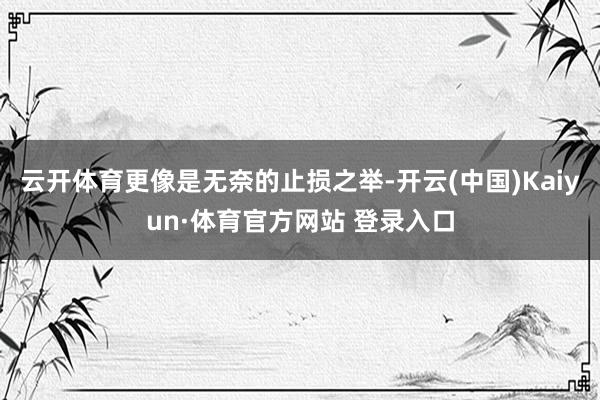 云开体育更像是无奈的止损之举-开云(中国)Kaiyun·体育官方网站 登录入口