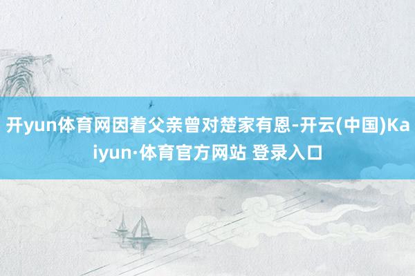 开yun体育网因着父亲曾对楚家有恩-开云(中国)Kaiyun·体育官方网站 登录入口