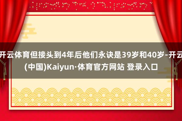 开云体育但接头到4年后他们永诀是39岁和40岁-开云(中国)Kaiyun·体育官方网站 登录入口