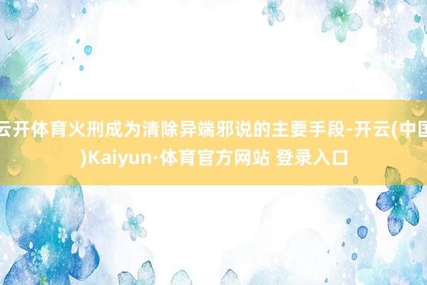 云开体育火刑成为清除异端邪说的主要手段-开云(中国)Kaiyun·体育官方网站 登录入口