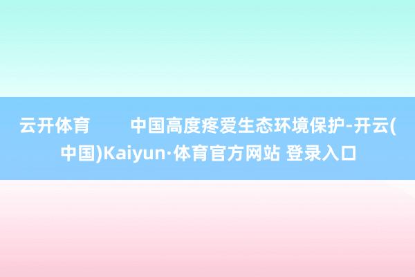 云开体育        中国高度疼爱生态环境保护-开云(中国)Kaiyun·体育官方网站 登录入口