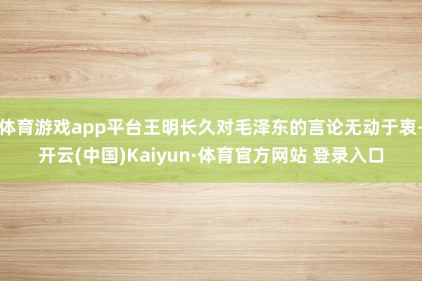 体育游戏app平台王明长久对毛泽东的言论无动于衷-开云(中国)Kaiyun·体育官方网站 登录入口