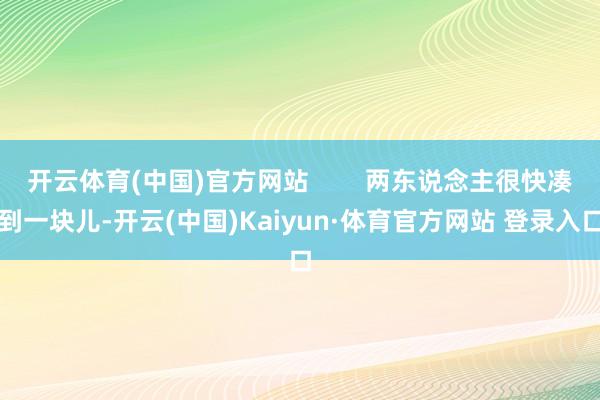 开云体育(中国)官方网站        两东说念主很快凑到一块儿-开云(中国)Kaiyun·体育官方网站 登录入口