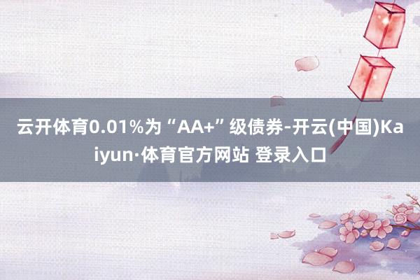 云开体育0.01%为“AA+”级债券-开云(中国)Kaiyun·体育官方网站 登录入口