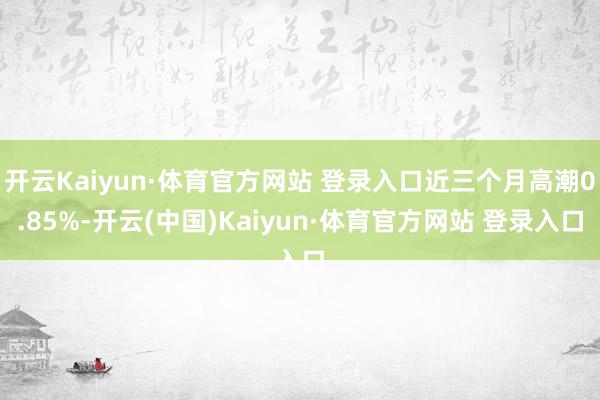 开云Kaiyun·体育官方网站 登录入口近三个月高潮0.85%-开云(中国)Kaiyun·体育官方网站 登录入口