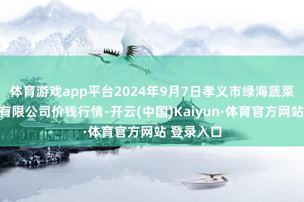 体育游戏app平台2024年9月7日孝义市绿海蔬菜批发销售有限公司价钱行情-开云(中国)Kaiyun·体育官方网站 登录入口