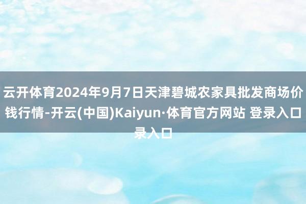 云开体育2024年9月7日天津碧城农家具批发商场价钱行情-开云(中国)Kaiyun·体育官方网站 登录入口