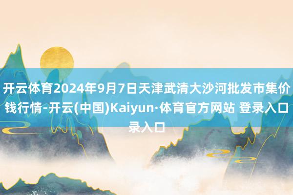 开云体育2024年9月7日天津武清大沙河批发市集价钱行情-开云(中国)Kaiyun·体育官方网站 登录入口