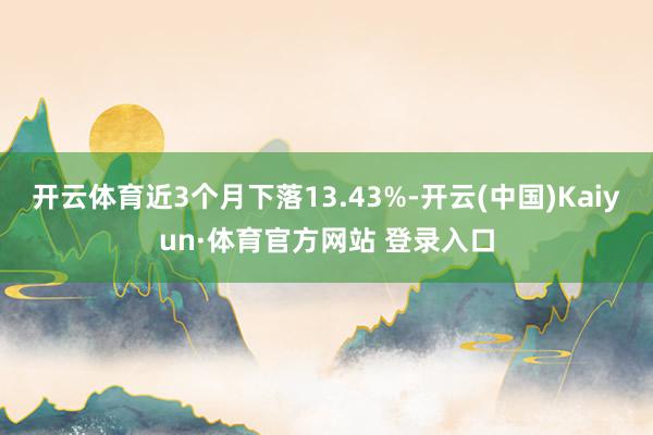 开云体育近3个月下落13.43%-开云(中国)Kaiyun·体育官方网站 登录入口