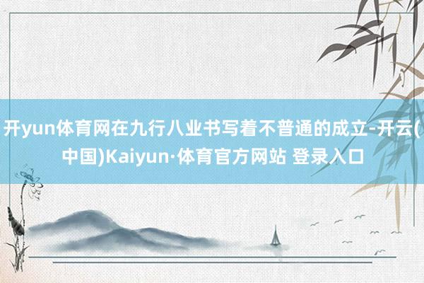 开yun体育网在九行八业书写着不普通的成立-开云(中国)Kaiyun·体育官方网站 登录入口