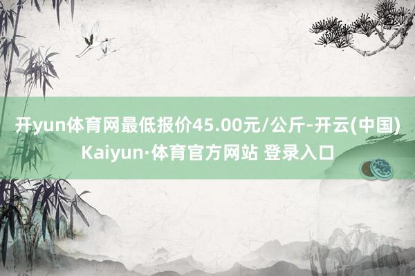 开yun体育网最低报价45.00元/公斤-开云(中国)Kaiyun·体育官方网站 登录入口