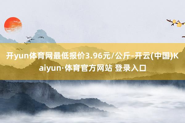 开yun体育网最低报价3.96元/公斤-开云(中国)Kaiyun·体育官方网站 登录入口