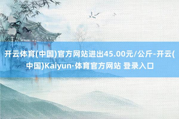 开云体育(中国)官方网站进出45.00元/公斤-开云(中国)Kaiyun·体育官方网站 登录入口