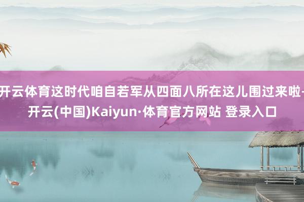 开云体育这时代咱自若军从四面八所在这儿围过来啦-开云(中国)Kaiyun·体育官方网站 登录入口