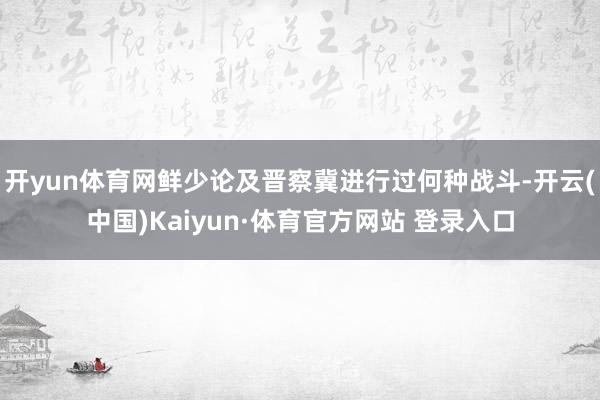 开yun体育网鲜少论及晋察冀进行过何种战斗-开云(中国)Kaiyun·体育官方网站 登录入口