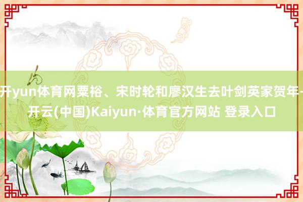 开yun体育网粟裕、宋时轮和廖汉生去叶剑英家贺年-开云(中国)Kaiyun·体育官方网站 登录入口