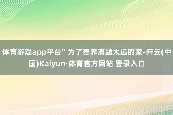 体育游戏app平台”为了奉养离题太远的家-开云(中国)Kaiyun·体育官方网站 登录入口