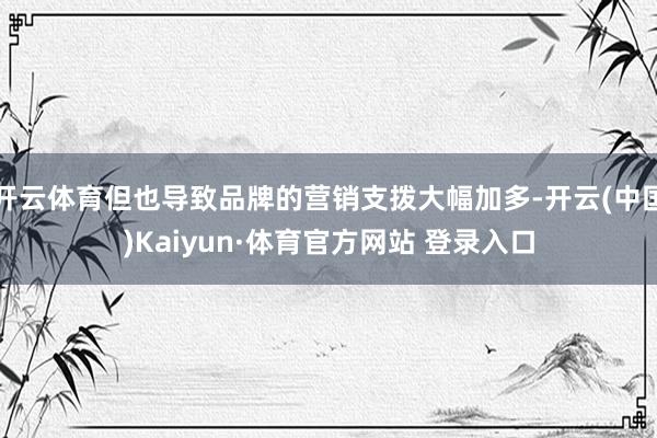 开云体育但也导致品牌的营销支拨大幅加多-开云(中国)Kaiyun·体育官方网站 登录入口