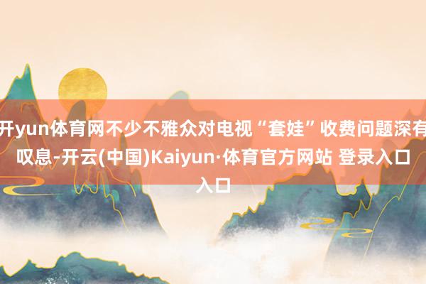 开yun体育网不少不雅众对电视“套娃”收费问题深有叹息-开云(中国)Kaiyun·体育官方网站 登录入口