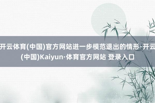 开云体育(中国)官方网站进一步模范退出的情形-开云(中国)Kaiyun·体育官方网站 登录入口