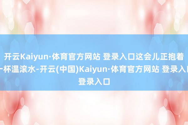 开云Kaiyun·体育官方网站 登录入口这会儿正抱着一杯温滚水-开云(中国)Kaiyun·体育官方网站 登录入口