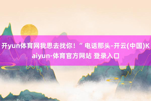 开yun体育网我思去找你！”电话那头-开云(中国)Kaiyun·体育官方网站 登录入口