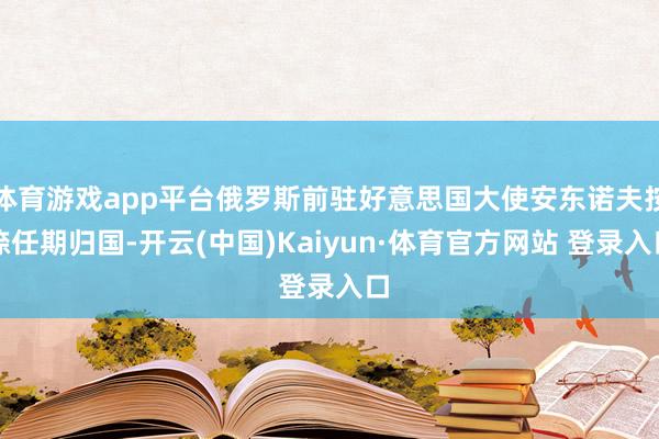 体育游戏app平台俄罗斯前驻好意思国大使安东诺夫按捺任期归国-开云(中国)Kaiyun·体育官方网站 登录入口