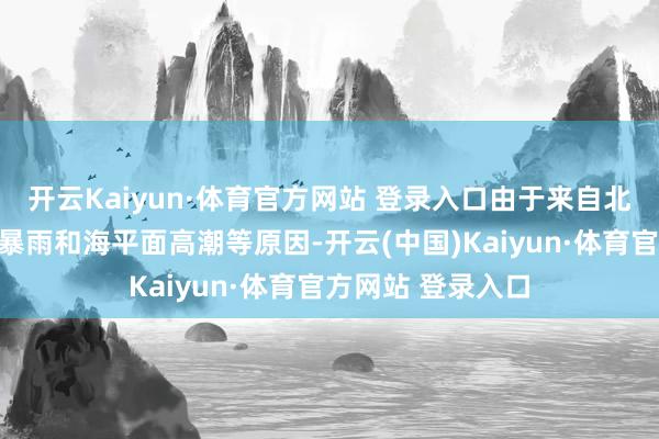 开云Kaiyun·体育官方网站 登录入口由于来自北部的巨流、连日暴雨和海平面高潮等原因-开云(中国)Kaiyun·体育官方网站 登录入口