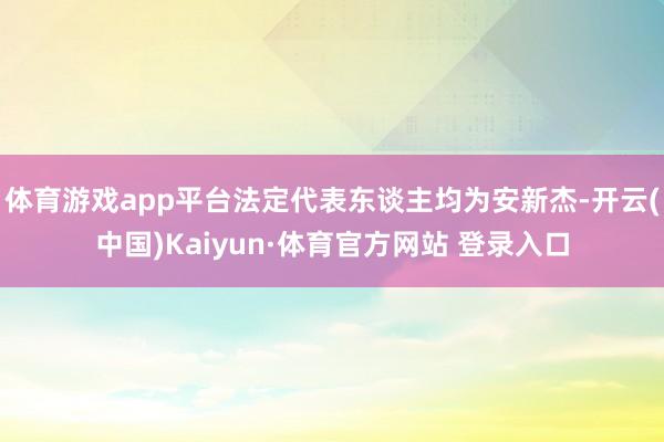 体育游戏app平台法定代表东谈主均为安新杰-开云(中国)Kaiyun·体育官方网站 登录入口