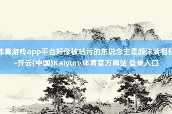 体育游戏app平台好像被玷污的东说念主是颜沫清相似-开云(中国)Kaiyun·体育官方网站 登录入口