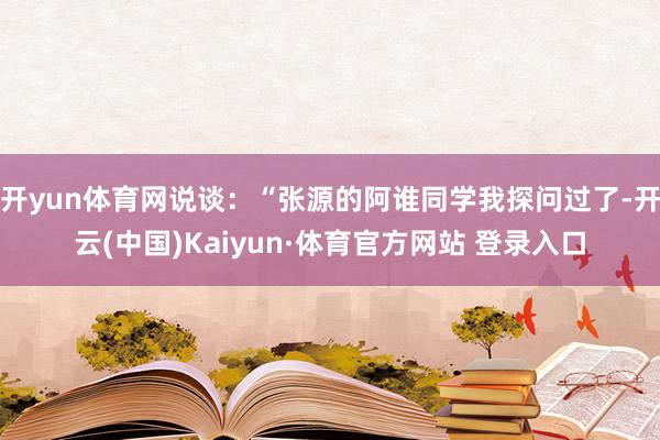 开yun体育网说谈：“张源的阿谁同学我探问过了-开云(中国)Kaiyun·体育官方网站 登录入口