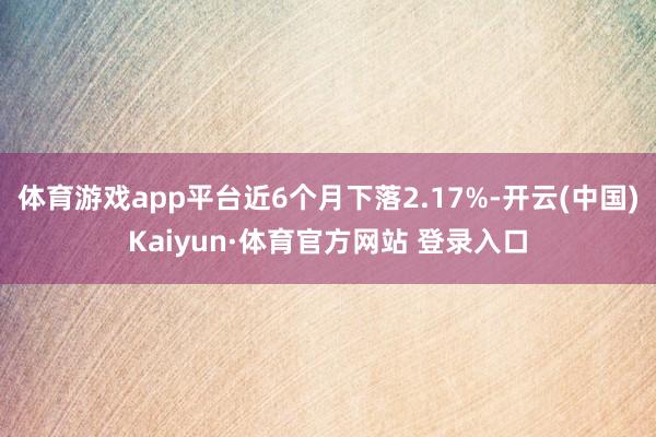 体育游戏app平台近6个月下落2.17%-开云(中国)Kaiyun·体育官方网站 登录入口