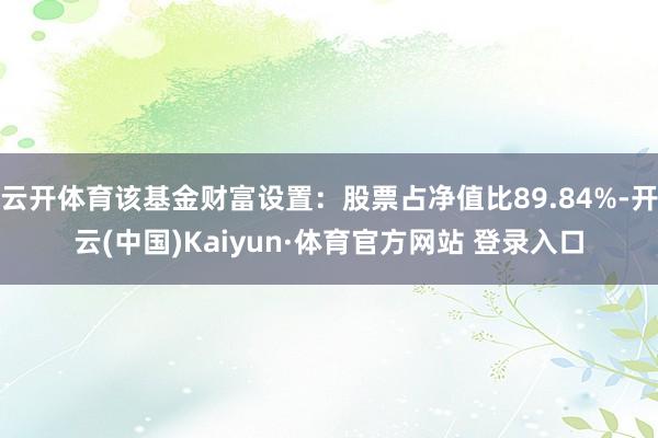 云开体育该基金财富设置：股票占净值比89.84%-开云(中国)Kaiyun·体育官方网站 登录入口