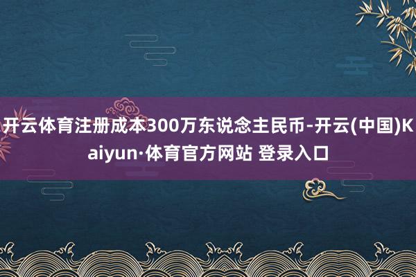 开云体育注册成本300万东说念主民币-开云(中国)Kaiyun·体育官方网站 登录入口